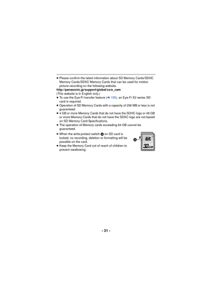 Page 31- 31 -
≥Please confirm the latest information about SD Memory Cards/SDHC 
Memory Cards/SDXC Memory Cards that can be used for motion 
picture recording on the following website.
http://panasonic.jp/support/global/cs/e_cam
(This website is in English only.)
≥ To use the Eye-Fi transfer feature ( l155), an Eye-Fi X2 series SD 
card is required.
≥ Operation of SD Memory Cards with a capacity of 256 MB or less is not 
guaranteed.
≥ 4 GB or more Memory Cards that do not have the SDHC logo or 48 GB 
or more...