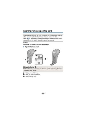 Page 32- 32 -
Inserting/removing an SD card
Caution:
Check that the status indicator has gone off.
1Open the rear door.
When using an SD card not from Panasonic, or one previously used on 
other equipment, for the first time on this unit, format the SD 
card. (l68) When the SD card is formatted, all of the recorded data is 
deleted. Once the data is deleted, it cannot be restored.
Status indicator  A≥When this unit is accessing the SD card or built-in memory, the status 
indicator lights up red.
1 Unlock the...