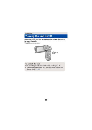 Page 35- 35 -
Open the LCD monitor and press the power button to 
turn on the unit.
The LCD monitor turns on.
Preparation
Turning the unit on/off
To turn off the unitHold down the power button until the LCD monitor goes off.
≥
Pressing the power button for a short time sends the unit into 
Standby Mode. ( l36) 