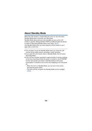 Page 36- 36 -
About Standby Mode
When the LCD monitor is closed while the unit is on, the unit enters 
Standby Mode which consumes very little power.
Standby Mode allows pictures to be recorded as soon as the LCD 
monitor is opened. Setting [QUICK START] to [ON] will allow the device 
to switch to Recording Standby Status even faster. (l63)
Use Standby Mode when you stop using the unit but intend to use it 
again after a short time.
≥ The unit does not go into Standby Mode when you close the LCD 
monitor during...