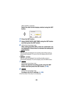 Page 40- 40 -
(When [DISP] is selected)
Select the date format display method using the SET 
button.
4Press the SET button.
5Select [SAVE DATE AND TIME] using the SET button 
and then press the SET button.
6(At the time of purchase only)
After setting [CLOCK SET], notes for underwater use 
are displayed. Check them to maintain the waterproof 
performance.
≥After the notes are displayed, the recording mode setting screen is 
automatically displayed. To move to the next display, press the SET 
button.
≥  / 
After...