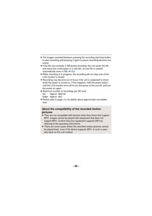 Page 46- 46 -
≥The images recorded between pressing the recording start/stop button 
to start recording and pressing it again to pause recording become one 
scene.
≥ If the file size exceeds 4 GB during recording, the unit saves the file 
and saves the continuation in a new file. (A new file is created 
automatically every 4 GB ( l59))
≥ While recording is in progress, the recording will not stop even if the 
LCD monitor is closed.
≥ Recording may become out of focus if the unit is subjected to shock 
while the...