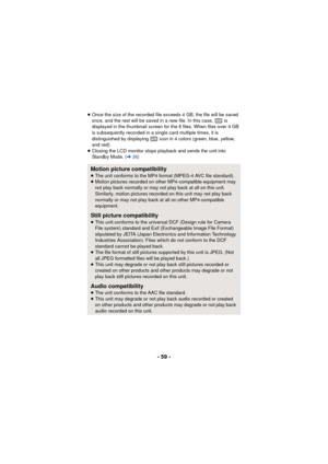 Page 59- 59 -
≥Once the size of the recorded file exceeds 4 GB, the file will be saved 
once, and the rest will be saved in a new file. In this case,   is 
displayed in the thumbnail screen for the 8 files. When files over 4 GB 
is subsequently recorded in a single card multiple times, it is 
distinguished by displaying   icon in 4 colors (green, blue, yellow, 
and red).
≥ Closing the LCD monitor stops playback and sends the unit into 
Standby Mode. ( l36)
Motion picture compatibility≥The unit conforms to the...