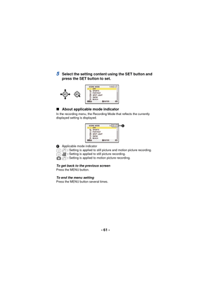 Page 61- 61 -
5Select the setting content using the SET button and 
press the SET button to set.
∫ About applicable mode indicator
In the recording menu, the Recording Mode that reflects the currently 
displayed setting is displayed.
C Applicable mode indicator
: Setting is applied to still picture and motion picture recording.
:  Setting is applied to still picture recording.
:  Setting is applied to motion picture recording.
To get back to the previous screenPress the MENU button.
To end the menu settingPress...