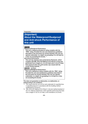 Page 8- 8 -
This does not guarantee no destruction, no malfunction, or 
waterproofing in all conditions.
*1 This means that this unit can be used underwater for specified time in specified pressure in accordance with the handling method 
established by Panasonic.
*2 “MIL-STD 810F Method 516.5-Shock” is the test method standard of  the U.S. Defense Department, which specifies performing drop tests 
from a height of 122 cm (4.0 feet), at 26 orientations (8 corners, 
Preparation
(Important)
About the...