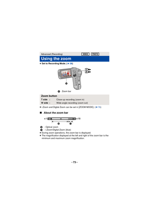 Page 73- 73 -
≥Set to Recording Mode. ( l38)
≥ i.Zoom and Digital Zoom can be set in [ZOOM MODE]. ( l76)
∫ About the zoom bar
≥During zoom operations, the zoom bar is displayed.
≥ The magnification displayed at the left and right of the zoom bar is the 
minimum and maximum zoom magnification.
Advanced (Recording)
Using the zoom
Zoom button
T side :Close-up recording (zoom in)
W side :Wide-angle recording (zoom out)
B : Optical zoom
C : i.Zoom/Digital Zoom (blue)

AZoom bar


T
W 