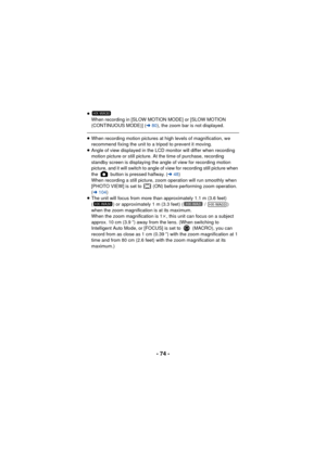 Page 74- 74 -
≥When recording in [SLOW MOTION MODE] or [SLOW MOTION 
(CONTINUOUS MODE)] ( l80), the zoom bar is not displayed.
≥When recording motion pictures at high levels of magnification, we 
recommend fixing the unit to a tripod to prevent it moving.
≥ Angle of view displayed in the LCD monitor will differ when recording 
motion picture or still picture. At the time of purchase, recording 
standby screen is displaying the angle of view for recording motion 
picture, and it will switch to angle of view for...