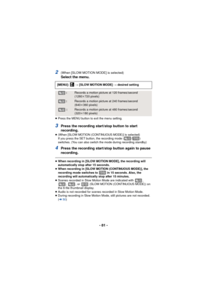 Page 81- 81 -
2(When [SLOW MOTION MODE] is selected)
Select the menu.
≥Press the MENU button to exit the menu setting.
3Press the recording start/stop button to start 
recording.
≥(When [SLOW MOTION (CONTINUOUS MODE)] is selected)
If you press the SET button, the recording mode ( / ) 
switches. (You can also switch the mode during recording standby)
4Press the recording start/stop button again to pause 
recording.
≥When recording in [SLOW MOTION MODE], the recording will 
automatically stop after 15 seconds.
≥...