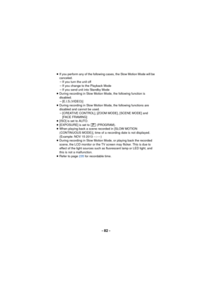 Page 82- 82 -
≥If you perform any of the following cases, the Slow Motion Mode will be 
canceled.
jIf you turn the unit off
j If you change to the Playback Mode
j If you send unit into Standby Mode
≥ During recording in Slow Motion Mode, the following function is 
disabled.
j[E.I.S.(VIDEO)]
≥ During recording in Slow Motion Mode, the following functions are 
disabled and cannot be used.
j[CREATIVE CONTROL], [ZOOM MODE], [SCENE MODE] and 
[FACE FRAMING]
≥ [ISO] is set to AUTO.
≥ [EXPOSURE] is set to...