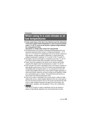 Page 19 VQT4X05 19
≥It may cause injury to the skin if you directly touch the metal parts 
of the unit in places where temperature is very low [environments 
under 0 oC (32  oF), such as ski resorts or places at high altitude] 
for a long period of time.
Use gloves or similar when using it for long periods.
≥ The performance of the battery (recording time/operating time) may 
decrease temporarily when using in a temperature between  j10 oC 
and 0 oC (14  oF and 32 o F) (cold places such as ski resorts or places...