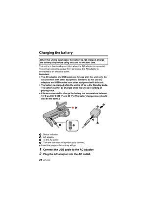 Page 2424 VQT4X05
Charging the battery
The unit is in the standby condition when the AC adaptor is connected. 
The primary circuit is always “live” as long as the AC adaptor is 
connected to an electrical outlet.
Important:
≥The AC adaptor and USB cable are for use with this unit only. Do 
not use them with other equipment. Similarly, do not use AC 
adaptors and USB cables from other equipment with this unit.
≥ The battery is charged while the unit is off or in the Standby Mode.
The battery cannot be charged...