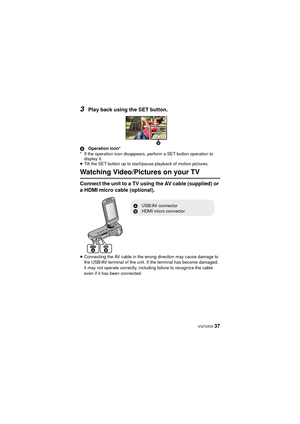 Page 37 VQT4X05 37
3Play back using the SET button.
BOperation icon*
* If the operation icon disappears, perform a SET button operation to  display it.
≥ Tilt the SET button up to start/pause playback of motion pictures.
Watching Video/Pictures on your TV
Connect the unit to a TV using the AV cable (supplied) or 
a HDMI micro cable (optional).
≥Connecting the AV cable in the wrong direction may cause damage to 
the USB/AV terminal of the unit. If the terminal has become damaged, 
it may not operate correctly,...