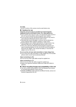 Page 66 VQT4X05
For Chile
The Wi-Fi function of this camera must be used indoors-only.
∫Cautions for use
Keep this unit as far away as possible from electromagnetic 
equipment (such as microwave ovens, TVs, video games etc.).
≥If you use this unit on top of or near a TV, the pictures and/or sound on 
this unit may be disrupted by electromagnetic wave radiation.
≥ Do not use this unit near cell phones because doing so may result in 
noise adversely affecting the pictures and/or sound.
≥ Recorded data may be...