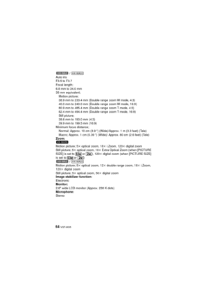 Page 5454 VQT4X05
 / 
Auto iris
F3.5 to F3.7
Focal length;
6.8 mm to 34.0 mm
35 mm equivalent; Motion picture;
38.9 mm to 233.4 mm (Double range zoom W mode, 4:3)
40.0 mm to 240.0 mm (Double range zoom W mode, 16:9)
80.9 mm to 485.4 mm (Double range zoom T mode, 4:3)
82.4 mm to 494.4 mm (Double range zoom T mode, 16:9)
Still picture;
38.6 mm to 193.0 mm (4:3)
39.9 mm to 199.5 mm (16:9)
Minimum focus distance;
Normal; Approx. 10 cm (3.9 q) (Wide)/Approx. 1 m (3.3 feet) (Tele)
Macro; Approx. 1 cm (0.39 q) (Wide)/...