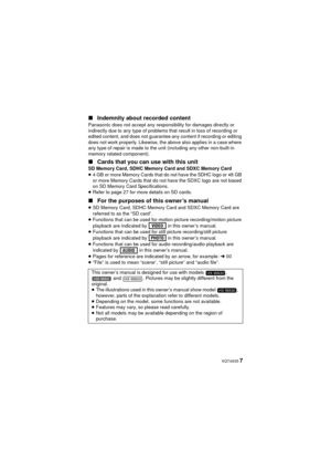 Page 7 VQT4X05 7
∫
Indemnity about recorded content
Panasonic does not accept any responsibility for damages directly or 
indirectly due to any type of problems that result in loss of recording or 
edited content, and does not guarantee any content if recording or editing 
does not work properly. Likewise, the above also applies in a case where 
any type of repair is made to the unit (including any other non-built-in 
memory related component).
∫Cards that you can use with this unitSD Memory Card, SDHC Memory...