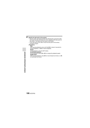 Page 106106VQT3P35
ADVANCED OPERATION/PLAYBACK
4 Specify the start point of the extract.
hPlay the video until approximately the desired point, pause the video 
then play the video one frame at a time, stopping at the start point of 
the extract. This will be the first frame of the extract.
h If the start point of the video is also the start point of the extract, 
proceed to step 5.
 Play:
After pausing playback, press and hold [ H] for about 2 seconds for 
forward playback, or [ G] for reverse playback.
Pause:...