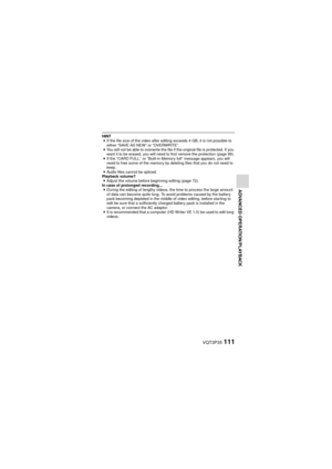 Page 111VQT3P35111
ADVANCED OPERATION/PLAYBACK
HINTi If the file size of the video after editing exceeds 4 GB, it is not possible to 
either “SAVE AS NEW” or “OVERWRITE”.
i You will not be able to overwrite the file if the original file is protected. If you 
want it to be erased, you will need to first remove the protection (page 99).
i If the “CARD FULL.” or “Built-in Memory full” message appears, you will 
need to free some of the memory by deleting files that you do not need to 
keep.
i Audio files cannot be...