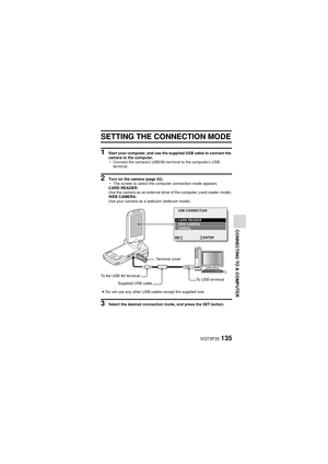 Page 135VQT3P35135
CONNECTING TO A COMPUTER
OTHER DEVICES AND CONNECTIONS
CONNECTING TO A COMPUTER
CONNECTING TO A COMPUTER
SETTING THE CONNECTION MODE
1 Start your computer, and use the  supplied USB cable to connect the 
camera to the computer.
h Connect the camera’s USB/AV terminal to the computer’s USB 
terminal.
2 Turn on the camera (page 42).
hThe screen to select the computer connection mode appears. 
CARD READER:
Use the camera as an external drive of the computer (card reader mode).
WEB CAMERA:
Use your...