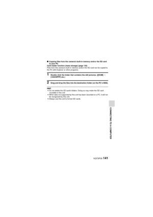 Page 141VQT3P35141
CONNECTING TO A COMPUTER
kCopying files from the camera’s built-in memory and/or the SD card 
to your PC
Card reader function (mass storage) (page 135)
Files from the camera’s built-in memory and/or the SD card can be copied to 
the PC with Explorer or other programs.
1 Double click the folder that contains the still pictures. ([DCIM]  _ 
[100CDPFP] etc.)
2 Drag and drop the files into the destination folder (on the PC’s HDD).
HINT i Do not delete the SD card’s folders. Doing so may make the...