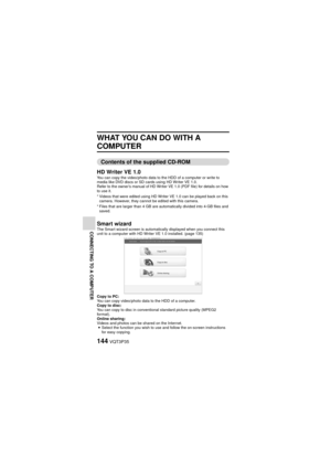 Page 144144VQT3P35
CONNECTING TO A COMPUTER
WHAT YOU CAN DO WITH A 
COMPUTER
Contents of the supplied CD-ROM
HD Writer VE 1.0
You can copy the video/photo data to the HDD of a computer or write to 
media like DVD discs or SD cards using HD Writer VE 1.0.
Refer to the owner’s manual of HD Writer VE 1.0 (PDF file) for details on how 
to use it.
* Videos that were edited using HD Writer VE 1.0 can be played back on this  camera. However, they cannot be edited with this camera.
* Files that are larger than 4 GB are...