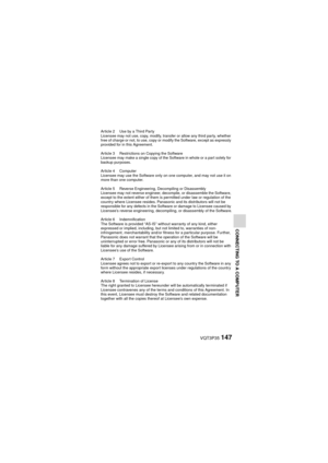 Page 147VQT3P35147
CONNECTING TO A COMPUTER
Article 2 Use by a Third Party
Licensee may not use, copy, modify, transfer or allow any third party, whether 
free of charge or not, to use, copy or modify the Software, except as expressly 
provided for in this Agreement.
Article 3 Restrictions on Copying the Software
Licensee may make a single copy of the Software in whole or a part solely for 
backup purposes.
Article 4 Computer
Licensee may use the Software only on one computer, and may not use it on 
more than...