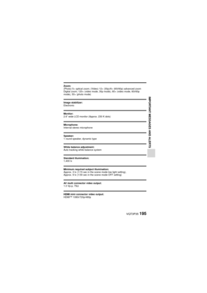 Page 195VQT3P35195
IMPORTANT MESSAGES AND ALERTS
Zoom: 
(Photo) 5× optical zoom; (Video) 12× (30p)/6× (60i/60p) advanced zoom
Digital zoom; 120× (video mode, 30p mode), 60× (video mode, 60i/60p 
mode), 50× (photo mode)
Image stabilizer:
Electronic
Monitor:
2.6” wide LCD monitor (Approx. 230 K dots)
Microphone:
Internal stereo microphone
Speaker:
1 round speaker, dynamic type
White balance adjustment:
Auto tracking white balance system
Standard illumination:
1,400 lx
Minimum required subject illumination:
Approx....