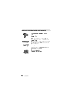 Page 2222VQT3P35
Keeping recorded videos (Copy/dubbing)From built-in memory to SD 
card...
 (page 57)
DVD recorder and video deck...
 (page 166)
* It is not possible to directly insert in the card slot an SD card recorded with this camera and play 
back or dub from it.
* It is not possible to connect the camera to the  USB connector and play back or dub from it.
* Recording with HD image quality on a Blu-ray  disc recorder is not possible.
On a computer...
 (pages 135 to 160) 