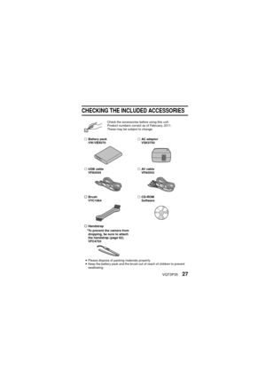 Page 27VQT3P3527
CHECKING THE INCLUDED ACCESSORIES
Check the accessories before using this unit.
Product numbers correct as of February, 2011. 
These may be subject to change.
… Battery pack
VW-VBX070 …
AC adaptor
VSK0750
… USB cable
VFA0544 …
AV  c a b l e
VFA0543
… Brush
VYC1064 …
CD-ROM 
Software
… Handstrap
*To prevent the camera from  dropping, be sure to attach 
the handstrap (page 62).
VFC4703
i Please dispose of packing materials properly.
i Keep the battery pack and the brush out of reach of children...