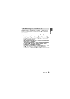 Page 39VQT3P3539
SETUP
About the temperature alert icon  
During camera use, if the temperature of the battery or inside the camera 
(excluding the battery) rises, a temperature alert icon   will appear as 
described below.
kWhen the battery or internal camera (excluding battery) temperature 
rises during use
h During camera use, if the temperature of the battery or inside the 
camera (excluding the battery) rises, a   icon lights on the LCD 
monitor. It is still possible to record and play back even when the...