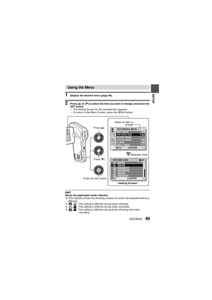 Page 49VQT3P3549
SETUP
Using the Menu
1 Display the desired menu (page 48).
2 Press [I] or [ J] to select the item you wish to change, and press the 
SET button.
h The Setting Screen for the selected item appears.
h To return to the Menu Screen, press the MENU button.
HINT
About the applicable mode indicator
i This indicator shows the shooting mode(s) for which the selected setting is 
effective.
i O @: This setting is effective during photo shooting.
i O @
: This setting is effective during video recording.
i...