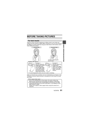 Page 61VQT3P3561
BASIC OPERATION/SHOOTING
BASIC OPERATION
SHOOTING
BASIC OPERATION/SHOOTING
BEFORE TAKING PICTURES
For best results
Hold the camera securely, keeping your elbows close to your body and 
making sure the camera is stable. When zooming in or out, you can minimize 
the effects of camera shake by using your other hand on the monitor unit to 
help stabilize the camera.
Make sure that the lens and flash unit are not blocked by your fingers or the 
handstrap. And don’t block the built-in microphone on...