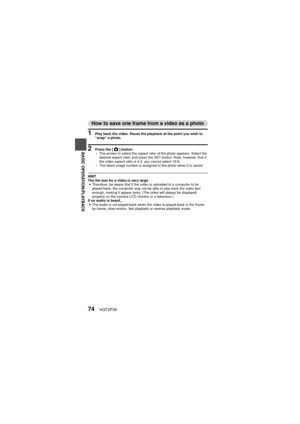 Page 7474VQT3P35
BASIC OPERATION/PLAYBACK
How to save one frame from a video as a photo
1 Play back the video. Pause the playback at the point you wish to 
“snap” a photo.
2 Press the [O] button.
h The screen to select the aspect ratio of the photo appears. Select the 
desired aspect ratio, and press the SET button. Note, however, that if 
the video aspect ratio is 4:3, you cannot select 16:9.
h The latest image number is assigned to the photo when it is saved.
HINT
The file size for a video is very large
i...