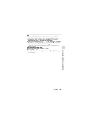 Page 91VQT3P3591
ADVANCED OPERATION/SHOOTING
HINTi To prevent the effects of camera shake at slow shutter speeds, it is 
recommended to use a tripod or other method to stabilize the camera.
i A slow shutter speed may be useful for Taking pictures in a darker 
environment, but noise in the image may be increased.
i If the exposure setting is set to  T, g  or H , by assigning an operation 
shortcut to an arrow key (page 94), you can select the  T, g  or H  
exposure setting from the Recording Screen.
i The...