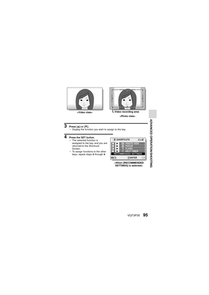 Page 95VQT3P3595
ADVANCED OPERATION/SHOOTING
3 Press [I] or [J ].
h Display the function you wish to assign to the key.
4 Press the SET button.
hThe selected function is 
assigned to the key, and you are 
returned to the Shortcuts 
Screen.
h To assign functions to the other 
keys, repeat steps  2 through  4.
 Video recording area

SET
            
SHORTCUTS
FOCUS PHOTO VIEW
FLASH
SELF TIMER
RECOMMENDED SETTINGS
ENTER
 