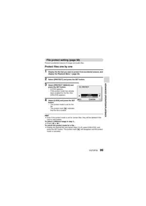 Page 99VQT3P3599
ADVANCED OPERATION/PLAYBACK
File protect setting (page 56)
Prevent accidental erasure of image and audio files.
Protect files one by one
1 Display the file that you want to protect from accidental erasure, and 
display the Playback Menu 1 (page 48).
2 Select [PROTECT] and press the SET button.
3 Select [PROTECT SINGLE] and 
press the SET button.
h[LOCK] appears.
h If the protect mode has already 
been enabled for the file, then 
[UNLOCK] appears.
4 Select [LOCK] and press the SET 
button.
hThe...