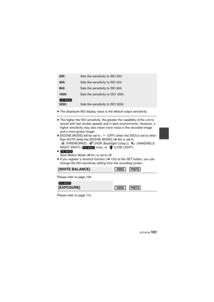 Page 101 VQT4F46 101
≥The displayed ISO display value is the default output sensitivity.
≥The higher the ISO sensit ivity, the greater the capability of the unit to 
record with fast shutter speeds and in dark environments. However, a 
higher sensitivity may also mean more noise in the recorded image 
and a more grainy image.
≥ [SCENE MODE] will be set to  (OFF) when the [ISO] is set to other 
than AUTO while the [SCENE MODE] ( l90) is set to 
(FIREWORKS),  (HDR (Backlight Comp.)),   (HANDHELD 
NIGHT SHOT) (...