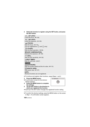 Page 104104 VQT4F46
2 Select the function to register using the SET button, and press the SET button.
≥ To continue and register other functions, repeat Steps 1 and 2.
3 Press the MENU button.
≥ A confirmation screen for the shortcut 
settings appears.
4 Press the MENU button to complete  the settings.
5 Tilt the SET button in the direction in  which you registered the function.
≥ Each tip of the SET button changes the registered function setting.
≥To confirm the shortcut settings, press the MENU button on the...
