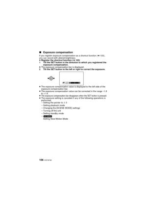 Page 106106 VQT4F46
∫Exposure compensation
If you register exposure compensation as a shortcut function ( l103), 
you can record with altered brightness.
≥ Register the shortcut function ( l103)
1 Tilt the SET button in the direction to which you registered the  exposure compensation.
≥ The exposure compensation bar is displayed.
2 Tilt the SET button to the left or right to correct the exposure.
≥ The exposure compensation value is displayed to the left side of the 
exposure compensation bar.
≥ The exposure...