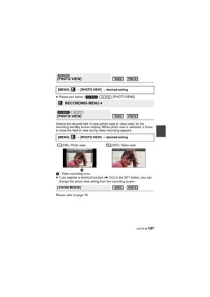 Page 107 VQT4F46 107
≥Please see below. ( /  [PHOTO VIEW])
Selects the desired field of view  (photo view or video view) for the 
recording standby screen display. When photo view is selected, a frame 
to show the field of view during video recording appears.
A Video recording area
≥ If you register a shortcut function ( l103) to the SET button, you can 
change the photo view setting from the recording screen.
Please refer to page 78.
[PHOTO VIEW]
[MENU]:   # [PHOTO VIEW]  # desired setting
RECORDING MENU 4
/...