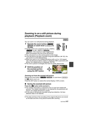 Page 117 VQT4F46 117
Zooming in on a still picture during 
playback (Playback zoom)
You can zoom in on still pictures during playback.
1Operate the zoom button ( /) or zoom lever ( ) to 
side.
≥ You can zoom in to a maximum of 72 k (7200%) 
( ) or 68k  (6800%) ( /
). (The maximum zoom magnification 
differs according to the size of the still picture)
≥ The unit zooms in on the central portion of the image.
≥ If the still picture has been recorded using face detection ( l102), the 
unit zooms in on the detected...