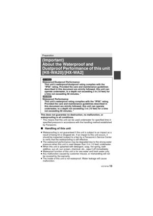 Page 13 VQT4F46 13
This does not guarantee no destruction, no malfunction, or 
waterproofing in all conditions.
* This means that this unit can be used underwater for specified time in specified pressure in accordance with the handling method established 
by Panasonic.
∫ Handling of this unit
Preparation
(Important)
About the Waterproof and 
Dustproof Performance of this unit 
[HX-WA20]/[HX-WA2]
Waterproof/Dustproof Performance
This unit’s waterproof/dustproof rating complies with the 
“IP58” rating. Provided...