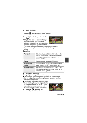 Page 125 VQT4F46 125
2 Select the menu.
3 Specify the starting position for the scene.
≥ Play back to near the position where you 
wish the scene to start, then pause 
playback and specify the starting position 
precisely using frame-by-frame playback. 
The pause position will be the starting position of the scene.
≥ If you wish the split scene to start from the beginning of the scene, go 
to Step 4.
Operations
4 Tilt the SET button up.
5 Specify the end position for the scene.
≥ The screen for specifying the...