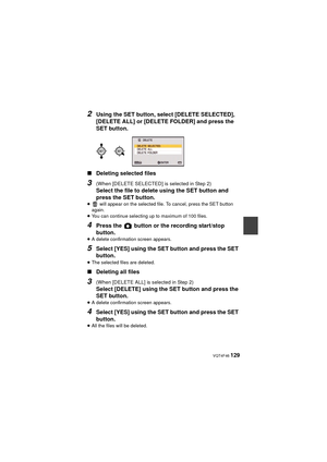 Page 129 VQT4F46 129
2Using the SET button, select [DELETE SELECTED], 
[DELETE ALL] or [DELETE FOLDER] and press the 
SET button.
∫ Deleting selected files
3(When [DELETE SELECTED] is selected in Step 2)
Select the file to delete using the SET button and 
press the SET button.
≥  will appear on the selected file. To cancel, press the SET button 
again.
≥ You can continue selecting up to maximum of 100 files.
4Press the   button or the recording start/stop 
button.
≥A delete confirmation screen appears.
5Select...