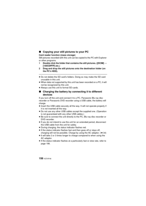 Page 158158 VQT4F46
∫Copying your still pictures to your PC
Card reader function (mass storage)
Still pictures recorded with this unit can be copied to the PC with Explorer 
or other programs.
1 Double click the folder that contains the still pictures. ([DCIM]  # 
[100CDPFP] etc.)
2 Drag and drop the still pictures onto the destination folder (on  the PC’s HDD).
≥Do not delete the SD card’s folders. Doing so may make the SD card 
unusable in this unit.
≥ When data not supported by this unit has been recorded on...