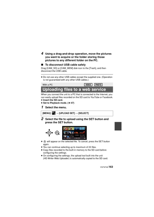 Page 163 VQT4F46 163
4Using a drag-and-drop operation, move the pictures 
you want to acquire or the folder storing those 
pictures to any different folder on the PC.
∫ To disconnect USB cable safely
Drag [CAM_SD] or [CAM_MEM] disk icon to the [Trash], and then 
disconnect the USB cable.
≥Do not use any other USB cables except the supplied one. (Operation 
is not guaranteed with any other USB cables.)
When you connect the unit to a PC that is connected to the Internet, you 
can easily upload files recorded on...