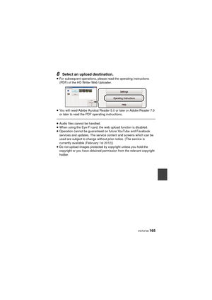 Page 165 VQT4F46 165
8Select an upload destination.
≥For subsequent operations, please read the operating instructions 
(PDF) of the HD Writer Web Uploader.
≥ You will need Adobe Acrobat Reader 5.0 or later or Adobe Reader 7.0 
or later to read the PDF operating instructions.
≥Audio files cannot be handled.
≥ When using the Eye-Fi card, the web upload function is disabled.
≥ Operation cannot be guaranteed on future YouTube and Facebook 
services and updates. The service content and screens which can be 
used are...