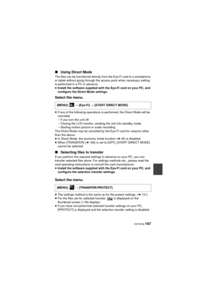 Page 167 VQT4F46 167
∫Using Direct Mode
The files can be transferred directly from the Eye-Fi card to a smartphone 
or tablet without going through the access point when necessary setting 
is performed in a PC in advance.
≥Install the software supplied with the Eye-Fi card on your PC, and 
configure the Direct Mode settings.
Select the menu.
≥If any of the following operations is performed, the Direct Mode will be 
canceled.
jIf you turn the unit off
j Closing the LCD monitor, sending the unit into standby...