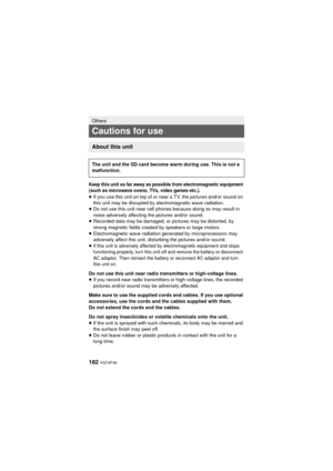 Page 182182 VQT4F46
Keep this unit as far away as possible from electromagnetic equipment 
(such as microwave ovens, TVs, video games etc.).
≥If you use this unit on top of or near a TV, the pictures and/or sound on 
this unit may be disrupted by electromagnetic wave radiation.
≥ Do not use this unit near cell phones because doing so may result in 
noise adversely affecting the pictures and/or sound.
≥ Recorded data may be damaged, or pictures may be distorted, by 
strong magnetic fields created by speakers or...