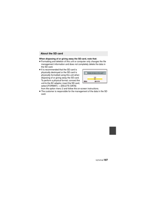 Page 187 VQT4F46 187
When disposing of or giving away the SD card, note that:
≥Formatting and deletion of this unit or computer only changes the file 
management information and does not completely delete the data in 
the SD card.
≥ It is recommended that the SD card is 
physically destroyed or the SD card is 
physically formatted using this unit when 
disposing of or giving away the SD card.
To perform a physical format, connect the 
unit to the AC adaptor, insert the SD card, 
select [FORMAT]  # [DELETE DATA]...