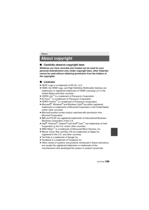 Page 189 VQT4F46 189
∫Carefully observe copyright laws
Whatever you have recorded and created can be used for your 
personal entertainment only. Under copyright laws, other materials 
cannot be used without obtaining permission from the holders of 
the copyrights.
∫Licenses
≥SDXC Logo is a trademark of SD-3C, LLC.
≥ HDMI, the HDMI Logo, and High-Definition Multimedia Interface are 
trademarks or registered trademarks of HDMI Licensing LLC in the 
United States and other countries.
≥ VIERA Link
™ is a trademark...